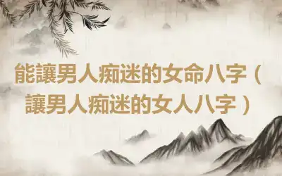 能讓男人痴迷的女命八字（讓男人痴迷的女人八字）