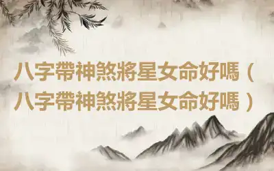 八字帶神煞將星女命好嗎（八字帶神煞將星女命好嗎）