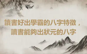 讀書好出學霸的八字特徵，讀書能夠出狀元的八字