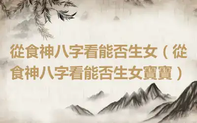 從食神八字看能否生女（從食神八字看能否生女寶寶）