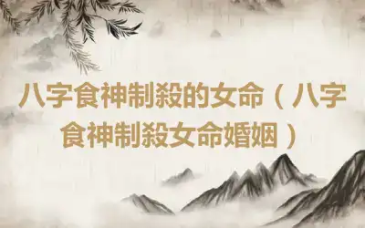 八字食神制殺的女命（八字食神制殺女命婚姻）