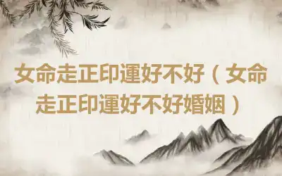女命走正印運好不好（女命走正印運好不好婚姻）