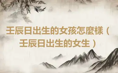 壬辰日出生的女孩怎麼樣（壬辰日出生的女生）