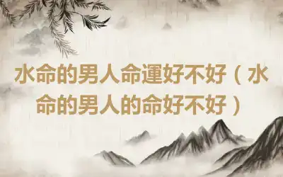 水命的男人命運好不好（水命的男人的命好不好）