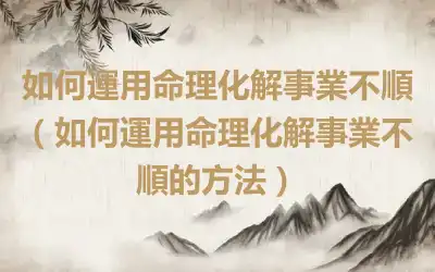如何運用命理化解事業不順（如何運用命理化解事業不順的方法）