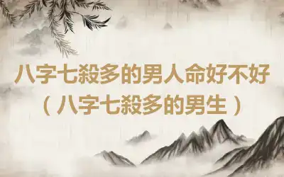 八字七殺多的男人命好不好（八字七殺多的男生）